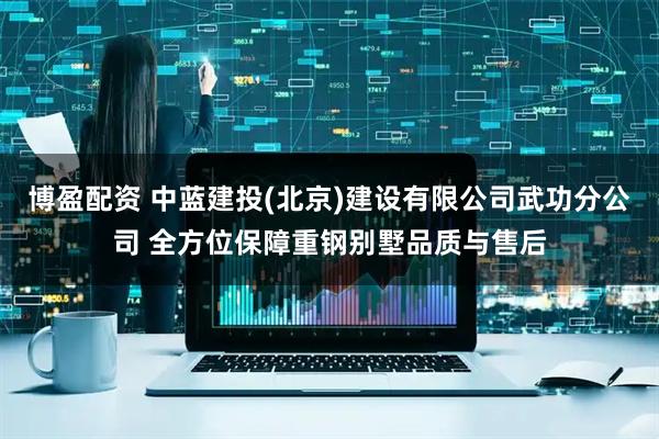 博盈配资 中蓝建投(北京)建设有限公司武功分公司 全方位保障重钢别墅品质与售后