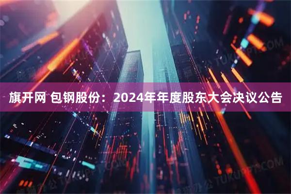 旗开网 包钢股份：2024年年度股东大会决议公告