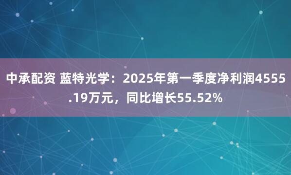 中承配资 蓝特光学：2025年第一季度净利润4555.19万元，同比增长55.52%