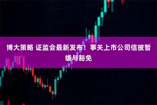 博大策略 证监会最新发布！事关上市公司信披暂缓与豁免