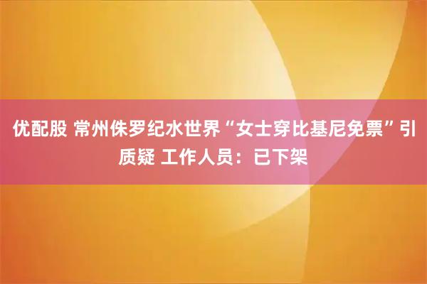 优配股 常州侏罗纪水世界“女士穿比基尼免票”引质疑 工作人员:已下架