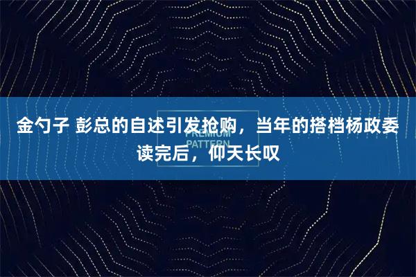 金勺子 彭总的自述引发抢购，当年的搭档杨政委读完后，仰天长叹