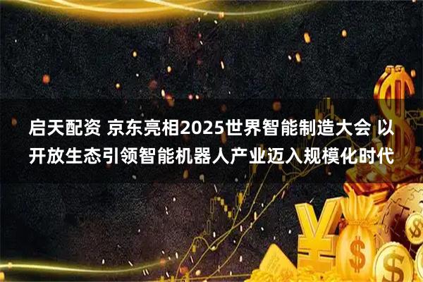 启天配资 京东亮相2025世界智能制造大会 以开放生态引领智能机器人产业迈入规模化时代