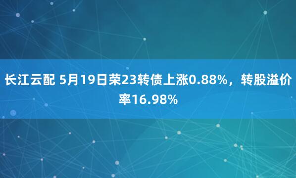 长江云配 5月19日荣23转债上涨0.88%，转股溢价率16.98%