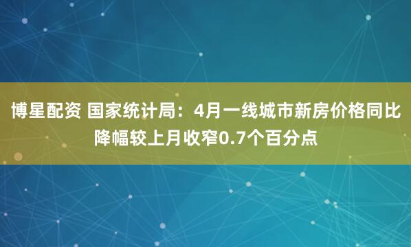 博星配资 国家统计局：4月一线城市新房价格同比降幅较上月收窄0.7个百分点
