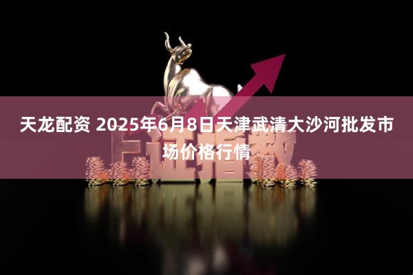 天龙配资 2025年6月8日天津武清大沙河批发市场价格行情