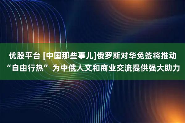优股平台 [中国那些事儿]俄罗斯对华免签将推动“自由行热” 为中俄人文和商业交流提供强大助力