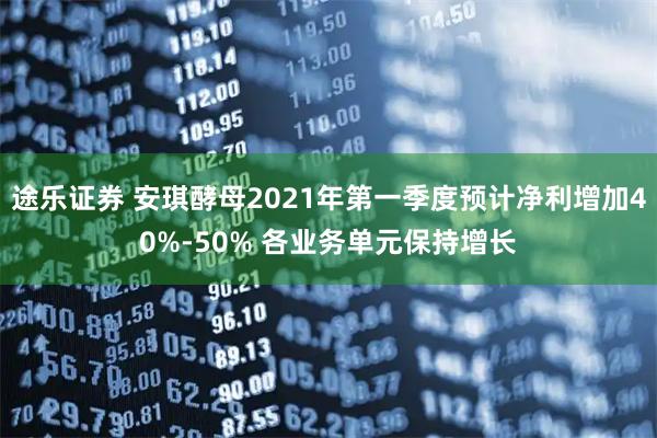 途乐证券 安琪酵母2021年第一季度预计净利增加40%-50% 各业务单元保持增长