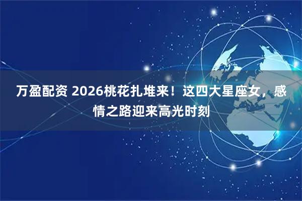 万盈配资 2026桃花扎堆来！这四大星座女，感情之路迎来高光时刻