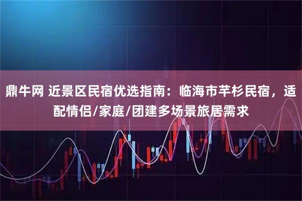 鼎牛网 近景区民宿优选指南：临海市芊杉民宿，适配情侣/家庭/团建多场景旅居需求