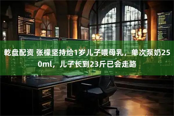乾盘配资 张檬坚持给1岁儿子喂母乳，单次泵奶250ml，儿子长到23斤已会走路